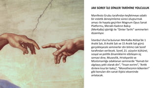 JAK	
  SOREF	
  İLE	
  DİNLER	
  TARİHİNE	
  YOLCULUK	
  
	
  
Manifesto	
  Grubu	
  tarawndan	
  keşfetmeye	
  odaklı	
  
bir	
  esteCk	
  deneyimleme	
  süreci	
  oluşturmak	
  
amacı	
  ile	
  hayata	
  geçirilen	
  Magnum	
  Opus	
  Sanat	
  
PlaMormu,	
  Meraklı	
  Kadının	
  Bakışı	
  
(MerKaBa)	
  işbirliği	
  ile	
  “Dinler	
  Tarihi”	
  seminerleri	
  
düzenliyor.	
  
	
  
İstanbul	
  Ulus’ta	
  bulunan	
  MerKaBa	
  Atölye’de	
  1	
  
Aralık	
  Salı,	
  8	
  Aralık	
  Salı	
  ve	
  15	
  Aralık	
  Salı	
  günü	
  
gerçekleşecek	
  seminerler	
  din	
  bilimci	
  Jak	
  Soref	
  
tarawndan	
  verilecek.	
  Soref,	
  21.	
  yüzyılın	
  kültürel,	
  
sosyal	
  ve	
  poliCk	
  dinamiklerini	
  etkileyen	
  üç	
  
semavi	
  dine,	
  Musevilik,	
  HrisCyanlık	
  ve	
  
Müslümanlığa	
  odaklanan	
  seminerde	
  “Kaina6	
  bir	
  
algılayış	
  şekli	
  olarak	
  din”,	
  “İnsan	
  evrimi”,	
  “AnCk	
  
dinlere	
  kısa	
  bir	
  bakış”,	
  “Monotheizmin	
  kökenleri”	
  
gibi	
  konuları	
  din-­‐sanat	
  ilişkisi	
  ekseninde	
  
anlatacak.	
  
 