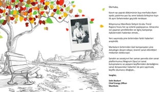 Merhaba,	
  	
  
	
  
Kasım	
  ayı	
  yaprak	
  dökümünün	
  kışa	
  merhaba	
  diyen	
  
ayıdır,	
  pas6rma	
  yazı	
  bu	
  sene	
  lodosla	
  birleşince	
  kışın	
  
ilk	
  ayını	
  farketmeden	
  geçirdik	
  nerdeyse.	
  	
  
	
  
Biliyorsunuz	
  Manifesto	
  İleCşim	
  Grubu	
  Trend	
  
Raporu’muzu	
  her	
  ay	
  sizlerle	
  paylaşıyoruz.	
  Amacımız	
  
sizi	
  yaşanan	
  yeniliklerden	
  ve	
  ilginç	
  kampanya	
  
öykülerinden	
  haberdar	
  etmek…	
  
	
  
Yeni	
  sayımızda	
  yine	
  birbirinden	
  farklı	
  haberleri	
  
araş6rdık.	
  	
  
	
  
Markaların	
  birbirinden	
  özel	
  kampanyaları	
  yine	
  
doludizgin	
  devam	
  ediyor,	
  önemli	
  sanat	
  etkinlikleri	
  
mekanları	
  dolduruyor.	
  
	
  
Sana6n	
  ve	
  sanatçının	
  her	
  zaman	
  yanında	
  olan	
  sanat	
  
plaMormumuz	
  Magnum	
  Opus’un	
  sanat	
  
buluşmalarını	
  ve	
  yepyeni	
  keşiﬂerinden	
  derlediğimiz	
  
sanat	
  dünyasından	
  haberleri	
  de	
  yeni	
  sayımızda	
  
keyiﬂe	
  okumanız	
  dileğiyle…	
  
	
  
Sevgiler,	
  
	
  
Selin	
  Bozkurt	
  
Chief	
  Energy	
  Oﬃcer	
  
Manifesto	
  
 