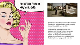 Felix’ten	
  ‘tweet	
  
köy’e	
  8.	
  ödül	
  	
  	
  
	
  
Şekerbank'ın	
  "tweet	
  köy"	
  projesi,	
  MediaCat	
  Felis	
  
Ödülleri'nin	
  "Medya/Ambient	
  Medya	
  Kullanımı"	
  
kategorisinde	
  ödüle	
  layık	
  görüldü.	
  
	
  
Şekerbank'tan	
  yapılan	
  açıklamaya	
  göre,	
  
bankanın	
  "Aile	
  Çi[çiliği"	
  reklam	
  kampanyası	
  
kapsamında	
  gerçekleşCrilen	
  "tweet	
  köy"	
  
projesi,	
  bu	
  yıl	
  10'uncusu	
  gerçekleşCrilen	
  
MediaCat	
  Felis	
  Ödülleri'nin	
  "Medya/Ambient	
  
Medya	
  Kullanımı"	
  kategorisinde	
  ödül	
  aldı.	
  
 