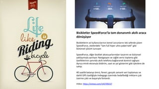 Bisikletler	
  SpeedForce’la	
  tam	
  donanımlı	
  akıllı	
  araca	
  
dönüşüyor	
  
	
  
Bisikletlerin	
  ve	
  kullanıcılarının	
  temel	
  sorunlarını	
  tek	
  seferde	
  çözen	
  
SpeedForce,	
  otellerdeki	
  "tam	
  full	
  hiper	
  ultra	
  paket	
  taCl"	
  gibi	
  
bütünsel	
  çözüm	
  sunuyor.	
  
	
  
SpeedForce,	
  diğer	
  bisiklet	
  aksesuarlarından	
  tasarımı	
  ve	
  bütünsel	
  
yaklaşımıyla	
  ayrılıyor.	
  Navigasyon	
  ve	
  sağlık	
  verisi	
  toplama	
  gibi	
  
özelliklerinin	
  yanında	
  akıllı	
  telefona	
  bağlanarak	
  kontrol	
  sağlıyor.	
  
Ayrıca	
  minik	
  ekranıyla	
  bildirim,	
  saat	
  ve	
  yol	
  gösterimi	
  gibi	
  işlevlere	
  de	
  
sahip.	
  
	
  	
  
40	
  saatlik	
  batarya	
  ömrü,	
  feneri,	
  gerçek	
  zamanlı	
  veri	
  toplaması	
  ve	
  
dahili	
  GPS	
  özelliğiyle	
  Indiegogo	
  üzerinde	
  hedeﬂediği	
  miktarın	
  çok	
  
üzerine	
  çık6	
  ve	
  başarıyla	
  fonlandı.	
  	
  
	
  	
  
Video:	
  hdps://vimeo.com/143709237	
  
	
  
 