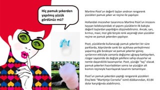 Hiç	
  pamuk	
  şekerden	
  
yapılmış	
  yüzük	
  
gördünüz	
  mü?	
  	
  
	
  
MarCne	
  Poot’un	
  değerli	
  taşları	
  andıran	
  rengarenk	
  
yüzükleri	
  pamuk	
  şeker	
  ve	
  reçine	
  ile	
  yapılıyor.	
  
	
  	
  
Hollandalı	
  mücevher	
  tasarımcısı	
  MarCne	
  Poot’un	
  imzasını	
  
taşıyan	
  koleksiyondaki	
  el	
  yapımı	
  yüzüklerin	
  ilk	
  bakışta	
  
değerli	
  taşlardan	
  yapıldığını	
  düşünebilirsiniz.	
  Ancak;	
  sarı,	
  
kırmızı,	
  mavi,	
  mor	
  gibi	
  birçok	
  renk	
  seçeneği	
  olan	
  yüzükler	
  
reçine	
  ve	
  pamuk	
  şekerden	
  yapılıyor.	
  
	
  
Poot,	
  yüzüklerde	
  kullanacağı	
  pamuk	
  şekerleri	
  bir	
  süre	
  
parklarda,	
  köprülerde	
  sanki	
  bir	
  açıkhava	
  yerleşCrmesi	
  
yaparmış	
  gibi	
  bırakıyor	
  ve	
  pamuk	
  şekerler	
  güneş	
  
ışınlarının	
  etkisiyle	
  zamanla	
  değişime	
  uğrayıp	
  ka6laşırken,	
  
rüzgar	
  sayesinde	
  de	
  değişik	
  şekillere	
  sahip	
  oluyorlar	
  ve	
  
nemle	
  dayanıklılık	
  kazanıyorlar.	
  Poot,	
  yüzüğe	
  “taş”	
  olacak	
  
pamuk	
  şekerleri	
  hazırladıktan	
  sonra	
  ise	
  yüzüğün	
  alt	
  
kısmını	
  reçineyle	
  hazırlayarak	
  tasarımı	
  tamamlıyor.	
  
	
  	
  
Poot’un	
  pamuk	
  şekerden	
  yap6ğı	
  rengarenk	
  yüzükleri	
  
Etsy’deki	
  “MarCjntje	
  Cornelia”	
  isimli	
  dükkanından,	
  43.84	
  
dolar	
  karşılığında	
  alabilirsiniz.	
  
	
  	
  
 