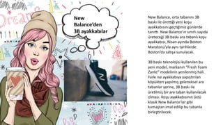 New	
  
Balance’den	
  
3B	
  ayakkabılar	
  
	
  
New	
  Balance,	
  orta	
  tabanını	
  3B	
  
baskı	
  ile	
  üreoği	
  yeni	
  koşu	
  
ayakkabısını	
  geçCğimiz	
  günlerde	
  
tanıp.	
  New	
  Balance’ın	
  sınırlı	
  sayıda	
  
üreteceği	
  3B	
  baskı	
  ara	
  tabanlı	
  koşu	
  
ayakkabısı,	
  Nisan	
  ayında	
  Boston	
  
Maratonu’yla	
  aynı	
  tarihlerde	
  
Boston’da	
  sa6şa	
  sunulacak.	
  
	
  
3B	
  baskı	
  teknolojisi	
  kullanılan	
  bu	
  
yeni	
  model,	
  markanın	
  “Fresh	
  Foam	
  
Zante”	
  modelinin	
  yenilenmiş	
  hali.	
  
Farkı	
  ise	
  ayakkabıya	
  yapış6rılan	
  
köpükten	
  yapılmış	
  geleneksel	
  ara	
  
tabanlar	
  yerine,	
  3B	
  baskı	
  ile	
  
üreClmiş	
  bir	
  ara	
  taban	
  kullanılacak	
  
olması.	
  Koşu	
  ayakkabısının	
  üstü	
  
klasik	
  New	
  Balance’lar	
  gibi	
  
kumaştan	
  imal	
  edilip	
  bu	
  tabanla	
  
birleşCrilecek.	
  
	
  
 
