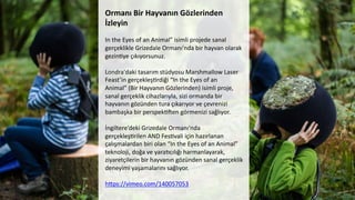 Ormanı	
  Bir	
  Hayvanın	
  Gözlerinden	
  
İzleyin	
  
	
  	
  
In	
  the	
  Eyes	
  of	
  an	
  Animal”	
  isimli	
  projede	
  sanal	
  
gerçeklikle	
  Grizedale	
  Ormanı'nda	
  bir	
  hayvan	
  olarak	
  
gezinCye	
  çıkıyorsunuz.	
  
	
  
Londra'daki	
  tasarım	
  stüdyosu	
  Marshmallow	
  Laser	
  
Feast’in	
  gerçekleşCrdiği	
  “In	
  the	
  Eyes	
  of	
  an	
  
Animal”	
  (Bir	
  Hayvanın	
  Gözlerinden)	
  isimli	
  proje,	
  
sanal	
  gerçeklik	
  cihazlarıyla,	
  sizi	
  ormanda	
  bir	
  
hayvanın	
  gözünden	
  tura	
  çıkarıyor	
  ve	
  çevrenizi	
  
bambaşka	
  bir	
  perspekC[en	
  görmenizi	
  sağlıyor.	
  
	
  
İngiltere’deki	
  Grizedale	
  Ormanı'nda	
  
gerçekleşCrilen	
  AND	
  FesCvali	
  için	
  hazırlanan	
  
çalışmalardan	
  biri	
  olan	
  “In	
  the	
  Eyes	
  of	
  an	
  Animal”	
  
teknoloji,	
  doğa	
  ve	
  yara6cılığı	
  harmanlayarak,	
  
ziyaretçilerin	
  bir	
  hayvanın	
  gözünden	
  sanal	
  gerçeklik	
  
deneyimi	
  yaşamalarını	
  sağlıyor.	
  
	
  
hdps://vimeo.com/140057053	
  
	
  	
  
 