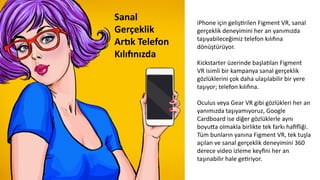 iPhone	
  için	
  gelişCrilen	
  Figment	
  VR,	
  sanal	
  
gerçeklik	
  deneyimini	
  her	
  an	
  yanımızda	
  
taşıyabileceğimiz	
  telefon	
  kılıwna	
  
dönüştürüyor.	
  
	
  	
  
Kickstarter	
  üzerinde	
  başla6lan	
  Figment	
  
VR	
  isimli	
  bir	
  kampanya	
  sanal	
  gerçeklik	
  
gözlüklerini	
  çok	
  daha	
  ulaşılabilir	
  bir	
  yere	
  
taşıyor;	
  telefon	
  kılıwna.	
  	
  
	
  
Oculus	
  veya	
  Gear	
  VR	
  gibi	
  gözlükleri	
  her	
  an	
  
yanımızda	
  taşıyamıyoruz,	
  Google	
  
Cardboard	
  ise	
  diğer	
  gözlüklerle	
  aynı	
  
boyuda	
  olmakla	
  birlikte	
  tek	
  farkı	
  haﬁﬂiği.	
  
Tüm	
  bunların	
  yanına	
  Figment	
  VR,	
  tek	
  tuşla	
  
açılan	
  ve	
  sanal	
  gerçeklik	
  deneyimini	
  360	
  
derece	
  video	
  izleme	
  keyﬁni	
  her	
  an	
  
taşınabilir	
  hale	
  geCriyor.	
  
	
  
Sanal	
  
Gerçeklik	
  	
  
ArZk	
  Telefon	
  
Kılı[nızda	
  
	
  
 