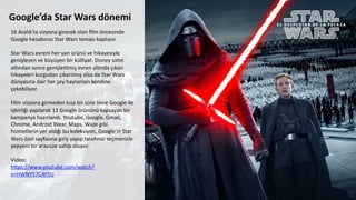 Google’da	
  Star	
  Wars	
  dönemi	
  
	
  
16	
  Aralık'ta	
  vizyona	
  girecek	
  olan	
  ﬁlm	
  öncesinde	
  
Google	
  hesabınızı	
  Star	
  Wars	
  teması	
  kaplıyor.	
  
	
  
Star	
  Wars	
  evreni	
  her	
  yan	
  ürünü	
  ve	
  hikayesiyle	
  
genişleyen	
  ve	
  büyüyen	
  bir	
  külliyat.	
  Disney	
  sa6n	
  
al6ndan	
  sonra	
  genişleClmiş	
  evren	
  al6nda	
  çıkan	
  
hikayeleri	
  kurgudan	
  çıkarılmış	
  olsa	
  da	
  Star	
  Wars	
  
dünyasına	
  dair	
  her	
  şey	
  hayranları	
  kendine	
  
çekebiliyor.	
  	
  
	
  
Film	
  vizyona	
  girmeden	
  kısa	
  bir	
  süre	
  önce	
  Google	
  ile	
  
işbirliği	
  yapılarak	
  11	
  Google	
  ürününü	
  kapsayan	
  bir	
  
kampanya	
  hazırlandı.	
  Youtube,	
  Google,	
  Gmail,	
  
Chrome,	
  Android	
  Wear,	
  Maps,	
  Waze	
  gibi	
  
hizmetlerin	
  yer	
  aldığı	
  bu	
  koleksiyon,	
  Google'ın	
  Star	
  
Wars	
  özel	
  sayfasına	
  giriş	
  yapıp	
  tarawnızı	
  seçmenizle	
  
yepyeni	
  bir	
  arayüze	
  sahip	
  oluyor.	
  
	
  	
  
Video:	
  
hdps://www.youtube.com/watch?
v=HWNY57CAY5U	
  
	
  
 
