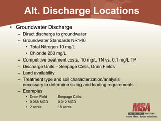 Alt. Discharge Locations
• Groundwater Discharge
– Direct discharge to groundwater
– Groundwater Standards NR140
• Total Nitrogen 10 mg/L
• Chloride 250 mg/L
– Competitive treatment costs, 10 mg/L TN vs. 0.1 mg/L TP
– Discharge Units – Seepage Cells, Drain Fields
– Land availability
– Treatment type and soil characterization/analysis
necessary to determine sizing and loading requirements
– Examples
• Drain Field Seepage Cells
• 0.068 MGD 0.312 MGD
• 2 acres 16 acres
 