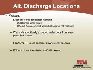 Alt. Discharge Locations
• Wetland
– Discharge to a delineated wetland
• DNR Surface Water Viewer
• Different than constructed wetlands (discharge, not treatment)
– Wetlands specifically excluded water body from new
phosphorus rule
– HOWEVER – must consider downstream sources
– Effluent Limits calculation by DNR needed
 