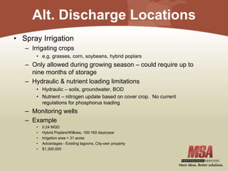 Alt. Discharge Locations
• Spray Irrigation
– Irrigating crops
• e.g. grasses, corn, soybeans, hybrid poplars
– Only allowed during growing season – could require up to
nine months of storage
– Hydraulic & nutrient loading limitations
• Hydraulic – soils, groundwater, BOD
• Nutrient – nitrogen update based on cover crop. No current
regulations for phosphorus loading
– Monitoring wells
– Example
• 0.24 MGD
• Hybrid Poplars/Willows, 150-160 days/year
• Irrigation area = 31 acres
• Advantages - Existing lagoons, City-own property
• $1,300,000
 