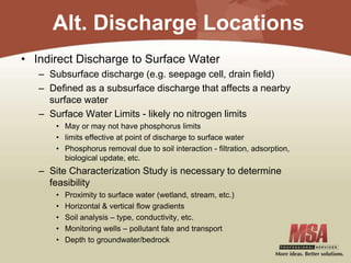 Alt. Discharge Locations
• Indirect Discharge to Surface Water
– Subsurface discharge (e.g. seepage cell, drain field)
– Defined as a subsurface discharge that affects a nearby
surface water
– Surface Water Limits - likely no nitrogen limits
• May or may not have phosphorus limits
• limits effective at point of discharge to surface water
• Phosphorus removal due to soil interaction - filtration, adsorption,
biological update, etc.
– Site Characterization Study is necessary to determine
feasibility
• Proximity to surface water (wetland, stream, etc.)
• Horizontal & vertical flow gradients
• Soil analysis – type, conductivity, etc.
• Monitoring wells – pollutant fate and transport
• Depth to groundwater/bedrock
 