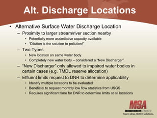 Alt. Discharge Locations
• Alternative Surface Water Discharge Location
– Proximity to larger stream/river section nearby
• Potentially more assimilative capacity available
• “Dilution is the solution to pollution!”
– Two Types
• New location on same water body
• Completely new water body – considered a “New Discharger”
– “New Discharger” only allowed to impaired water bodies in
certain cases (e.g. TMDL reserve allocation)
– Effluent limits request to DNR to determine applicability
• Identify multiple locations to be evaluated
• Beneficial to request monthly low flow statistics from USGS
• Requires significant time for DNR to determine limits at all locations
 