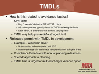 TMDLs
• How is this related to avoidance tactics?
– Key Points
• May “override” statewide NR102/217 criteria
• Allocation process typically leads to TMDLs relaxing the limits
• Each TMDL is different which leads to varying limits
– TMDL may help you avoid a stringent limit
• Reissued permit with TMDL in development
– Example – Wisconsin River
• Not expected to be complete until 2017
• Many dischargers in basin have new permits with stringent limits
– Compliance Schedule with annual planning milestones
– “Tiered” approach to planning
– TMDL limit is target for multi-discharger variance option
 