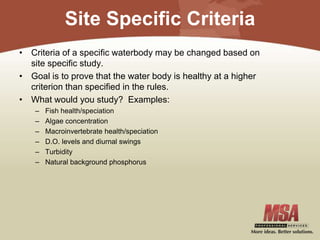 Site Specific Criteria
• Criteria of a specific waterbody may be changed based on
site specific study.
• Goal is to prove that the water body is healthy at a higher
criterion than specified in the rules.
• What would you study? Examples:
– Fish health/speciation
– Algae concentration
– Macroinvertebrate health/speciation
– D.O. levels and diurnal swings
– Turbidity
– Natural background phosphorus
 