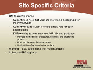 Site Specific Criteria
• DNR Rules/Guidance
– Current rules note that SSC are likely to be appropriate for
lakes/reservoirs
– Currently requires DNR is create a new rule for each
specific case
– DNR working to write new rule (NR119) and guidance
• Provides methodology, procedures, definition, and structure to
process
• Won’t require new rule for each case
• Likely will be a few years before in place
• Warning – SSC could make limit more stringent!
• Subject to EPA approval
 