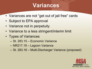 Variances
• Variances are not “get out of jail free” cards
• Subject to EPA approval
• Variance not in perpetuity
• Variance to a less stringent/interim limit
• Types of Variances
– St. 283.15 – Economic Variance
– NR217.19 – Lagoon Variance
– St. 283.16 – Multi-Discharger Variance (proposed)
 