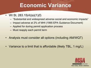 Economic Variance
• WI St. 283.15(4)(a)(1)(f)
– “Substantial and widespread adverse social and economic impacts”
– Impact adverse at 2% of MHI (1995 EPA Guidance Document)
– Applied for during permit application process
– Must reapply each permit term
• Analysis must consider all options (including AM/WQT)
• Variance to a limit that is affordable (likely TBL, 1 mg/L)
 