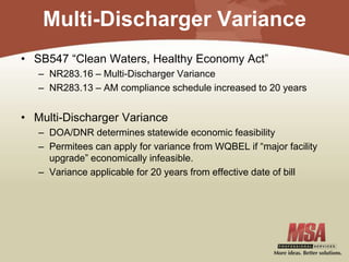 Multi-Discharger Variance
• SB547 “Clean Waters, Healthy Economy Act”
– NR283.16 – Multi-Discharger Variance
– NR283.13 – AM compliance schedule increased to 20 years
• Multi-Discharger Variance
– DOA/DNR determines statewide economic feasibility
– Permitees can apply for variance from WQBEL if “major facility
upgrade” economically infeasible.
– Variance applicable for 20 years from effective date of bill
 