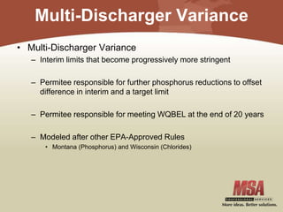Multi-Discharger Variance
• Multi-Discharger Variance
– Interim limits that become progressively more stringent
– Permitee responsible for further phosphorus reductions to offset
difference in interim and a target limit
– Permitee responsible for meeting WQBEL at the end of 20 years
– Modeled after other EPA-Approved Rules
• Montana (Phosphorus) and Wisconsin (Chlorides)
 
