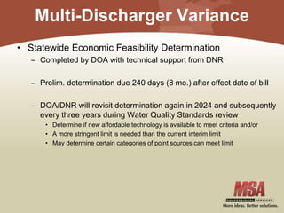 Multi-Discharger Variance
• Statewide Economic Feasibility Determination
– Completed by DOA with technical support from DNR
– Prelim. determination due 240 days (8 mo.) after effect date of bill
– DOA/DNR will revisit determination again in 2024 and subsequently
every three years during Water Quality Standards review
• Determine if new affordable technology is available to meet criteria and/or
• A more stringent limit is needed than the current interim limit
• May determine certain categories of point sources can meet limit
 