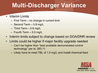 Multi-Discharger Variance
• Interim Limits
– First Term – no change in current limit
– Second Term – 0.8 mg/L
– Third Term – 0.6 mg/L
– Fourth Term – 0.5 mg/L
• Interim limits subject to change based on DOA/DNR review
• Limits could be higher if major facility upgrade needed
– Can’t be higher than “best available demonstrated control
technology” per st. 283.11
– Likely have to meet TBL of 1.0 mg/L and install chemical feed
 