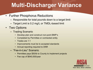 Multi-Discharger Variance
• Further Phosphorus Reductions
– Responsible for total pounds down to a target limit
– Target Limit is 0.2 mg/L or TMDL-based limit
• Two Options
– Trading Scenario
• Develop plan and construct non-point BMP’s
• Completed by Permittee or contracted entity
• Trades are 1:1
• Improvements must be to accepted standards
• Annual reporting required to DNR
– “Fee-in-Lieu” Scenario
• Permittee pays $50/lb to County to implement projects
• Fee cap of $640,000/year
 