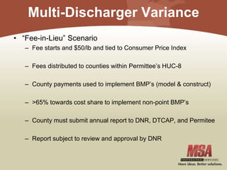 Multi-Discharger Variance
• “Fee-in-Lieu” Scenario
– Fee starts and $50/lb and tied to Consumer Price Index
– Fees distributed to counties within Permittee’s HUC-8
– County payments used to implement BMP’s (model & construct)
– >65% towards cost share to implement non-point BMP’s
– County must submit annual report to DNR, DTCAP, and Permitee
– Report subject to review and approval by DNR
 