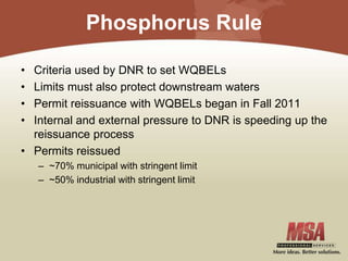 Phosphorus Rule
• Criteria used by DNR to set WQBELs
• Limits must also protect downstream waters
• Permit reissuance with WQBELs began in Fall 2011
• Internal and external pressure to DNR is speeding up the
reissuance process
• Permits reissued
– ~70% municipal with stringent limit
– ~50% industrial with stringent limit
 