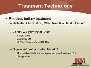 Treatment Technology
• Requires tertiary treatment
– Ballasted Clarification, MBR, Reactive Sand Filter, etc.
– Capital & Operational Costs
• 1 MGD plant
• Capital $6-8M
• 20-Year Present Value $10-12M
– Significant cost and what benefit?
• Most watersheds are non-point source dominated for
phosphorus
 