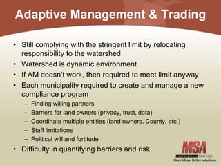 Adaptive Management & Trading
• Still complying with the stringent limit by relocating
responsibility to the watershed
• Watershed is dynamic environment
• If AM doesn’t work, then required to meet limit anyway
• Each municipality required to create and manage a new
compliance program
– Finding willing partners
– Barriers for land owners (privacy, trust, data)
– Coordinate multiple entities (land owners, County, etc.)
– Staff limitations
– Political will and fortitude
• Difficulty in quantifying barriers and risk
 