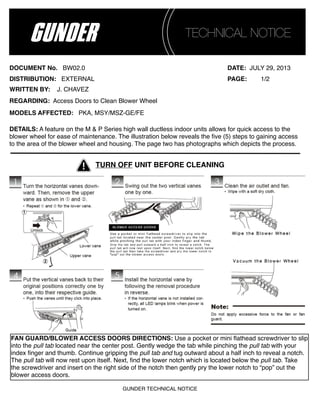 GUNDER TECHNICAL NOTICE
TECHNICAL NOTICEGUNDER
REGARDING: Access Doors to Clean Blower Wheel
DETAILS: A feature on the M & P Series high wall ductless indoor units allows for quick access to the
blower wheel for ease of maintenance. The illustration below reveals the ﬁve (5) steps to gaining access
to the area of the blower wheel and housing. The page two has photographs which depicts the process.
MODELS AFFECTED: PKA, MSY/MSZ-GE/FE
DATE: JULY 29, 2013
WRITTEN BY: J. CHAVEZ
PAGE: 1/2
DOCUMENT No. BW02.0
DISTRIBUTION: EXTERNAL
TURN OFF UNIT BEFORE CLEANING
FAN GUARD/BLOWER ACCESS DOORS DIRECTIONS: Use a pocket or mini ﬂathead screwdriver to slip
into the pull tab located near the center post. Gently wedge the tab while pinching the pull tab with your
index ﬁnger and thumb. Continue gripping the pull tab and tug outward about a half inch to reveal a notch.
The pull tab will now rest upon itself. Next, ﬁnd the lower notch which is located below the pull tab. Take
the screwdriver and insert on the right side of the notch then gently pry the lower notch to “pop” out the
blower access doors.
 