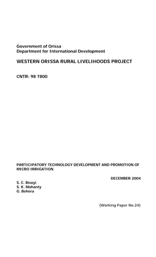 Government of Orissa
Department for International Development

WESTERN ORISSA RURAL LIVELIHOODS PROJECT


CNTR: 98 7800




PARTICIPATORY TECHNOLOGY DEVELOPMENT AND PROMOTION OF
MICRO IRRIGATION

                                           DECEMBER 2004
S. C. Bisoyi
S. K. Mohanty
G. Behera


                                     (Working Paper No.24)
 