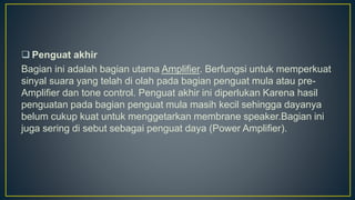  Penguat akhir
Bagian ini adalah bagian utama Amplifier. Berfungsi untuk memperkuat
sinyal suara yang telah di olah pada bagian penguat mula atau pre-
Amplifier dan tone control. Penguat akhir ini diperlukan Karena hasil
penguatan pada bagian penguat mula masih kecil sehingga dayanya
belum cukup kuat untuk menggetarkan membrane speaker.Bagian ini
juga sering di sebut sebagai penguat daya (Power Amplifier).
 