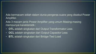 Ada bermacam istilah dalam dunia pengeras suara yang disebut Power
Amplifier.
Ada 3 macam jenis Power Amplifier yang umum Masing-masing
mempunyai karakteristik :
• OTL adalah singkatan dari Output Transformator Less
• OCL adalah singkatan dari Output Capasitor Less
• BTL adalah singkatan dari Bridge-Tied Load
 