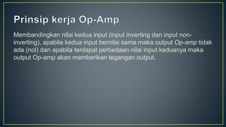 Membandingkan nilai kedua input (input inverting dan input non-
inverting), apabila kedua input bernilai sama maka output Op-amp tidak
ada (nol) dan apabila terdapat perbedaan nilai input keduanya maka
output Op-amp akan memberikan tegangan output.
 