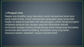  Penguat mula
Bagian pre-Amplifier yang digunakan untuk memperkuat sinal input
yang masih lemah. Untuk memperoleh penguatan yang cukup baik
bagian ini dapat di buat lebih dari satu penguat. Untuk menghubungkan
rangkaian penguat satu dengan yang lain dibutuhkan sebuah
komponen sebagai kopling (penghubung) untuk mengurangi kerusakan
komponen aktif akibat konsleting. Kompenen yang di gunakan
biasanya resistor, kapasitor, maupun transformator.
 