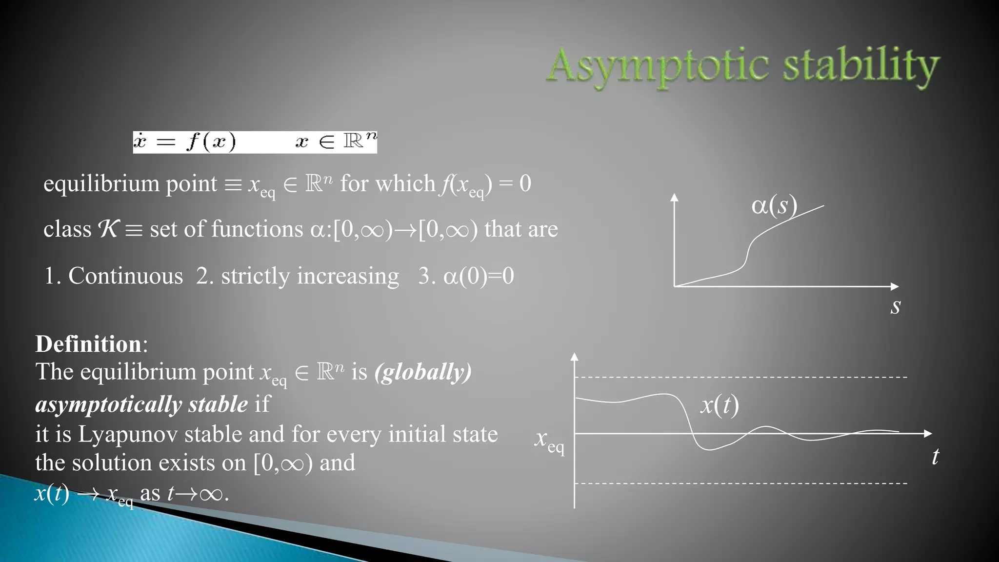 Definition:
The equilibrium point xeq 2 Rn is (globally)
asymptotically stable if
it is Lyapunov stable and for every initial state
the solution exists on [0,1) and
x(t) ! xeq as t!1.
xeq
x(t)
s
a(s)
equilibrium point ´ xeq 2 Rn for which f(xeq) = 0
class K ´ set of functions a:[0,1)![0,1) that are
1. Continuous 2. strictly increasing 3. a(0)=0
t
 