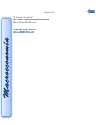 10
                                      BIBLIOGRAFÍA:

"El Comercio Internacional"
http://www.auladeeconomia.com/articulos2b.htm
Economista Lic. Gabriel Leandro



darwin ebert aguilar chuquizuta
darwin_ebert@hotmail.com
 