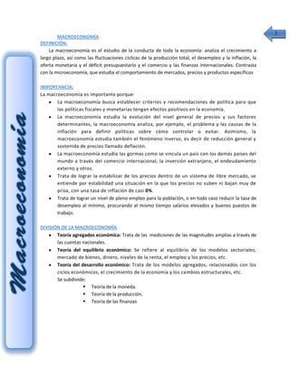 3
        MACROECONOMÍA
DEFINICIÓN:
    La macroeconomía es el estudio de la conducta de toda la economía: analiza el crecimiento a
largo plazo, así como las fluctuaciones cíclicas de la producción total, el desempleo y la inflación, la
oferta monetaria y el déficit presupuestario y el comercio y las finanzas internacionales. Contrasta
con la microeconomía, que estudia el comportamiento de mercados, precios y productos específicos

IMPORTANCIA:
La macroeconomía es importante porque:
       La macroeconomía busca establecer criterios y recomendaciones de política para que
       las políticas fiscales y monetarias tengan efectos positivos en la economía.
       La macroeconomía estudia la evolución del nivel general de precios y sus factores
       determinantes, la macroeconomía analiza, por ejemplo, el problema y las causas de la
       inflación para definir políticas sobre cómo controlar o evitar. Asimismo, la
       macroeconomía estudia también el fenómeno inverso, es decir de reducción general y
       sostenida de precios llamado deflación.
       La macroeconomía estudia las gormas como se vincula un país con los demás países del
       mundo a través del comercio internacional, la inversión extranjero, el endeudamiento
       externo y otros.
       Trata de lograr la estabilizar de los precios dentro de un sistema de libre mercado, se
       entiende por estabilidad una situación en la que los precios no suben ni bajan muy de
       prisa, con una tasa de inflación de casi 0%.
       Trata de lograr un nivel de pleno empleo para la población, o en todo caso reducir la tasa de
       desempleo al mínimo, procurando al mismo tiempo salarios elevados y buenos puestos de
       trabajo.

DIVISIÓN DE LA MACROECONOMÍA:
       Teoría agregados económica: Trata de las mediciones de las magnitudes amplias a través de
       las cuentas nacionales.
       Teoría del equilibrio económico: Se refiere al equilibrio de los modelos sectoriales,
       mercado de bienes, dinero, niveles de la renta, el empleo y los precios, etc.
       Teoría del desarrollo económico: Trata de los modelos agregados, relacionados con los
       ciclos económicos, el crecimiento de la economía y los cambios estructurales, etc.
       Se subdivide:
                    Teoría de la moneda.
                    Teoría de la producción.
                    Teoría de las finanzas
 