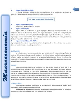 5
4.      Ingreso Nacional Bruto (PNB):
        Es el total del dinero subida por los diversos factores de la producción, se ob tiene a
partir de PNN al cual se le han disminuido los impuestos indirectos.




5.     Ingreso Nacional Neto (YNN):
       Beneficios o utilidades de una empresa
6.     Ingreso Personal (YP):
       Ingreso total de las familias es igual al (Ingreso Nacional) menos (utilidades de l as
empresas menos los dividendos) menos (los pagos de seguros social) más (el Ingreso por
intereses recibidos del Gobierno y de las familias) más (los pagos de transferencia a familias).
Ingreso que conservan las familias después de pagar los impuestos del seguro social, pero antes
de pagar impuestos sobre la renta personal.
7.     Ingreso Personal Disponible (YNP):
Ingreso personal menos el Impuesto sobre la renta personal, es el monto del cual pueden
disponer las familias con fines de gastos ahorro.



LA INFLACIÓN
        La inflación es un fenómeno económico; que consiste en el incremento significativo y
continuo del nivel general de precios de los bienes, servicios y factores productivos de un país. La
inflación implica por tanto la reducción de la capacidad adquisitiva del dinero. Por ello se ha
convertido en la problemática principal de muchos gobiernos y en especial de la población de muchos
países del planeta entero.

CAUSAS:
        Los precios de los productos se establecen con base en dos fuerzas: la oferta que es la
producción de bienes y servicios y la demanda que es lo que la población necesita o requiere
(alimentarse, vestir y divertirse etc.), en caso de que exista una descompensación en una de esas dos
fuerzas, se habla de inflación (más demanda que oferta) o de deflación (más oferta que demanda).
Como la inflación implica el crecimiento simultaneo de los productos y los factores productivos y el
aumento de unos precios empuja a los demás en circulo vicioso, resulta realmente difícil ponerse de
acuerdo sobre que rama industrial o que factor fue el origen de la escalada.

CONSECUENCIAS:
         Los males de la inflación se originan de la in equitativa redistribución del ingreso. Esto
significa que existe un desequilibrio de la riqueza.
         Disminución del ahorro en virtud de que se destina más dinero para comprar los productos
alimenticios y otros artículos necesarios para el bienestar de la familia.
 