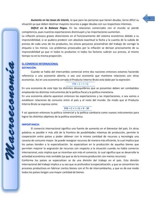 6
        Aumento en las tasas de interés, lo que para las personas que tienen deudas, torna difícil su
situación ya que deben destinar mayores recursos a pagar deudas con sus respectivos intereses.
        Déficit en la Balanza Pagos. En las relaciones comerciales con el mundo se pierde
competencia, pues nuestras exportaciones disminuyen y las importaciones aumentan.
La inflación provoca graves distorsiones en el funcionamiento del sistema económico debido a su
imprevisibilidad, si se pudiera predecir con absoluta exactitud la fecha y la cuantía de la subida de
precios de cada unos de los productos, los únicos perjuicios provendrían del trabajo de corregir la
etiqueta o los menús. Los problemas provocados por la inflación se derivan precisamente de su
imprevisibilidad ya que ni todos lo productos ni todos los factores subirán sus precios, al mismo
tiempo no en la misma proporción.

EL COMERCIO INTERNACIONAL
DEFINICIÓN:
         Cuando se habla del intercambio comercial entre dos naciones entonces estamos haciendo
referencia a una economía abierta, o sea una economía que mantiene relaciones con otras
economías. Así en una economía cerrada el Producto Interno Bruto está dado por la expresión:
                                                PIB = C + I + G
En una economía de este tipo los distintos desequilibrios que se presentan deben ser combatidos
empleando los distintos instrumentos de la política fiscal y la política monetaria.
En una economía abierta aparecen entonces las exportaciones y las importaciones, o sea vamos a
establecer relaciones de consumo entre el país y el resto del mundo. De modo que el Producto
Interno Bruto se expresa como:
                                       PIB = C + I + G + X - M
Y así aparecen entonces la política comercial y la política cambiaria como nuevos instrumentos para
lograr los distintos objetivos de la política económica.

IMPORTANCIA:
        El comercio internacional significa una fuente de aumento en el bienestar del país. En otras
palabras es posible ir más allá de la frontera de posibilidades máximas de producción, permite la
cooperación entre países y poder obtener con la misma cantidad de recursos y tecnología una
canasta de consumo mayor. Se puede reasignar recursos de manera más eficiente, lo cual implica que
los países tienden a la especialización. Se especializan en la producción de aquellos bienes que
permiten mejorar la asignación de recursos con respecto a la situación cuando no había comercio
internacional, esto implica que se incentive aún más el comercio, lo cual significa que se desarrolle la
actividad económica más rentable (ya que se da la misma producción con menos recursos).
Conforme los países se especializan se da una división del trabajo en el país. Esta división
internacional del trabajo implica a su vez que se profundice la especialización, y que se concentren los
procesos productivos en fabricar ciertos bienes con el fin de intercambiarlos, y que es de ese modo
todos los países tengan una mayor cantidad de bienes.
 