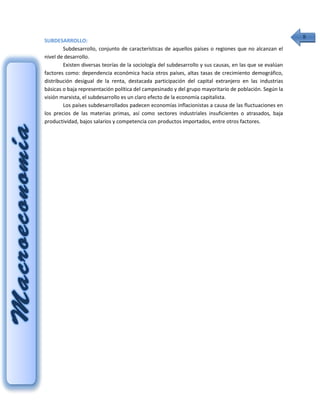 8
SUBDESARROLLO:
        Subdesarrollo, conjunto de características de aquellos países o regiones que no alcanzan el
nivel de desarrollo.
        Existen diversas teorías de la sociología del subdesarrollo y sus causas, en las que se evalúan
factores como: dependencia económica hacia otros países, altas tasas de crecimiento demográfico,
distribución desigual de la renta, destacada participación del capital extranjero en las industrias
básicas o baja representación política del campesinado y del grupo mayoritario de población. Según la
visión marxista, el subdesarrollo es un claro efecto de la economía capitalista.
        Los países subdesarrollados padecen economías inflacionistas a causa de las fluctuaciones en
los precios de las materias primas, así como sectores industriales insuficientes o atrasados, baja
productividad, bajos salarios y competencia con productos importados, entre otros factores.
 