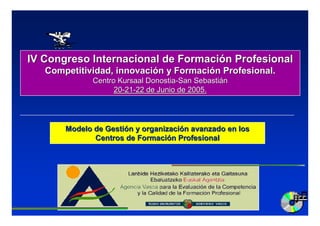 IV Congreso Internacional de Formación Profesional
   Competitividad, innovación y Formación Profesional.
              Centro Kursaal Donostia-San Sebastián
                    20-21-22 de Junio de 2005.




       Modelo de Gestión y organización avanzado en los
              Centros de Formación Profesional
 