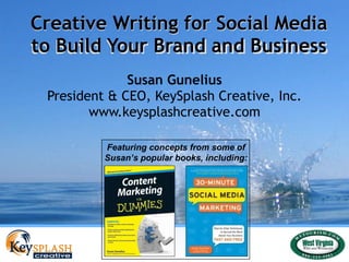 Creative Writing for Social Media to Build Your Brand and Business Susan Gunelius President & CEO, KeySplash Creative, Inc. www.keysplashcreative.com Creative Writing for Social Media to Build Your Brand and Business Featuring concepts from some of Susan’s popular books, including: 