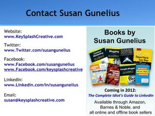 Contact Susan Gunelius ,[object Object],[object Object],[object Object],[object Object],[object Object],[object Object],[object Object],[object Object],[object Object],[object Object],[object Object],A Books by  Susan Gunelius  Available through Amazon,  Barnes & Noble, and  all online and offline book sellers Coming in 2012:   The Complete Idiot’s Guide to LinkedIn 