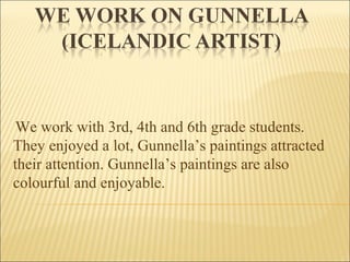 We work with 3rd, 4th and 6th grade students.
They enjoyed a lot, Gunnella’s paintings attracted
their attention. Gunnella’s paintings are also
colourful and enjoyable.
 