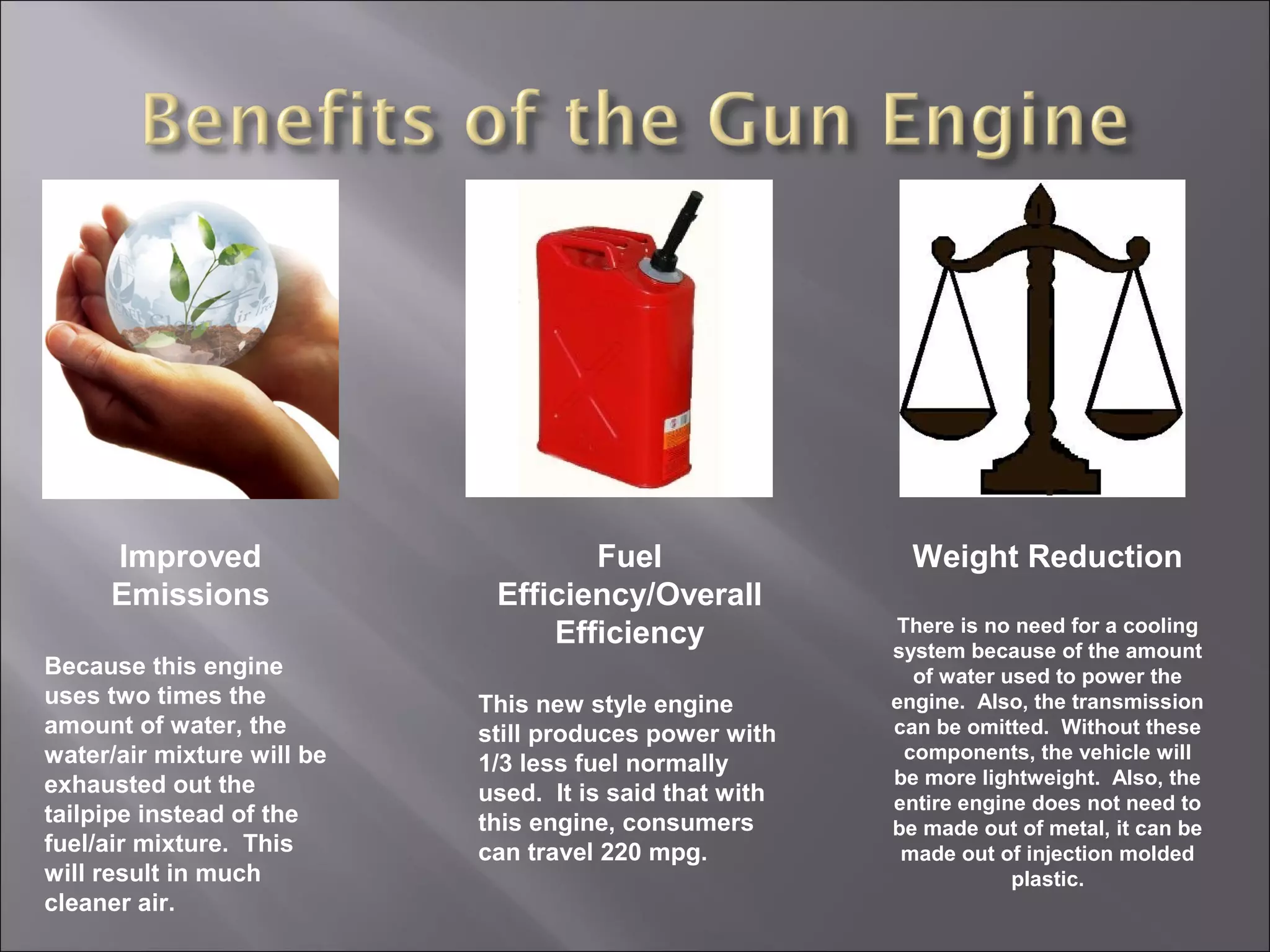 Improved
Emissions
Because this engine
uses two times the
amount of water, the
water/air mixture will be
exhausted out the
tailpipe instead of the
fuel/air mixture. This
will result in much
cleaner air.
Fuel
Efficiency/Overall
Efficiency
This new style engine
still produces power with
1/3 less fuel normally
used. It is said that with
this engine, consumers
can travel 220 mpg.
Weight Reduction
There is no need for a cooling
system because of the amount
of water used to power the
engine. Also, the transmission
can be omitted. Without these
components, the vehicle will
be more lightweight. Also, the
entire engine does not need to
be made out of metal, it can be
made out of injection molded
plastic.
 