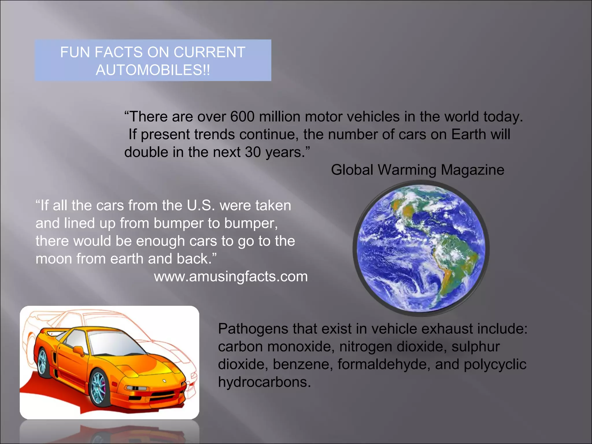 FUN FACTS ON CURRENT
AUTOMOBILES!!
“There are over 600 million motor vehicles in the world today.
If present trends continue, the number of cars on Earth will
double in the next 30 years.”
Global Warming Magazine
“If all the cars from the U.S. were taken
and lined up from bumper to bumper,
there would be enough cars to go to the
moon from earth and back.”
www.amusingfacts.com
Pathogens that exist in vehicle exhaust include:
carbon monoxide, nitrogen dioxide, sulphur
dioxide, benzene, formaldehyde, and polycyclic
hydrocarbons.
 