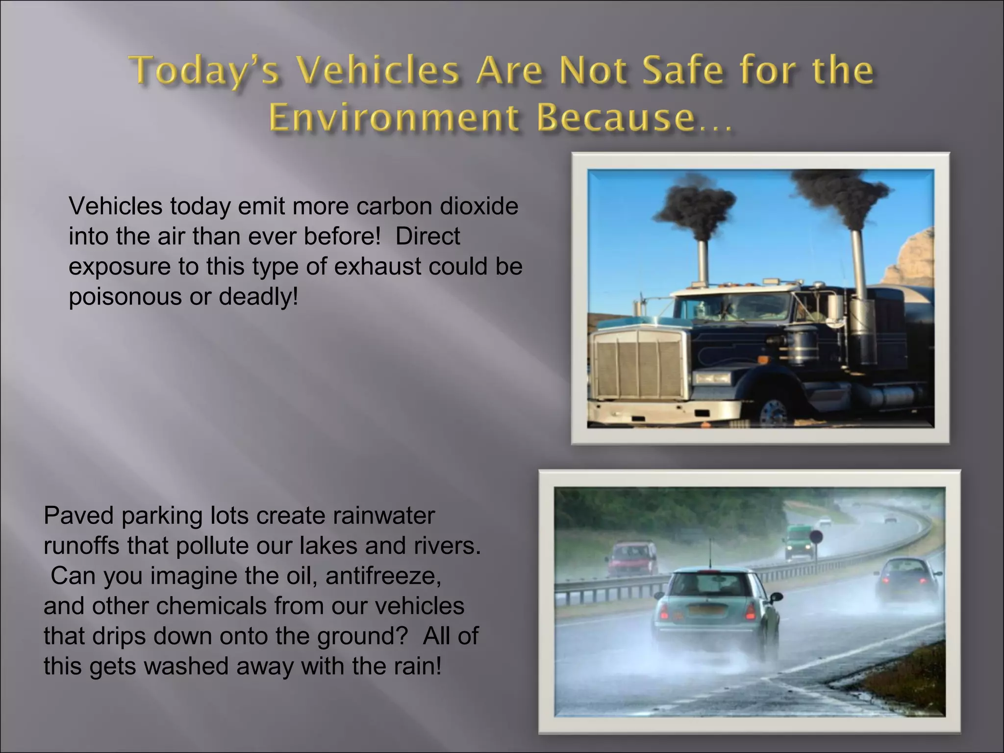 Vehicles today emit more carbon dioxide
into the air than ever before! Direct
exposure to this type of exhaust could be
poisonous or deadly!
Paved parking lots create rainwater
runoffs that pollute our lakes and rivers.
Can you imagine the oil, antifreeze,
and other chemicals from our vehicles
that drips down onto the ground? All of
this gets washed away with the rain!
 