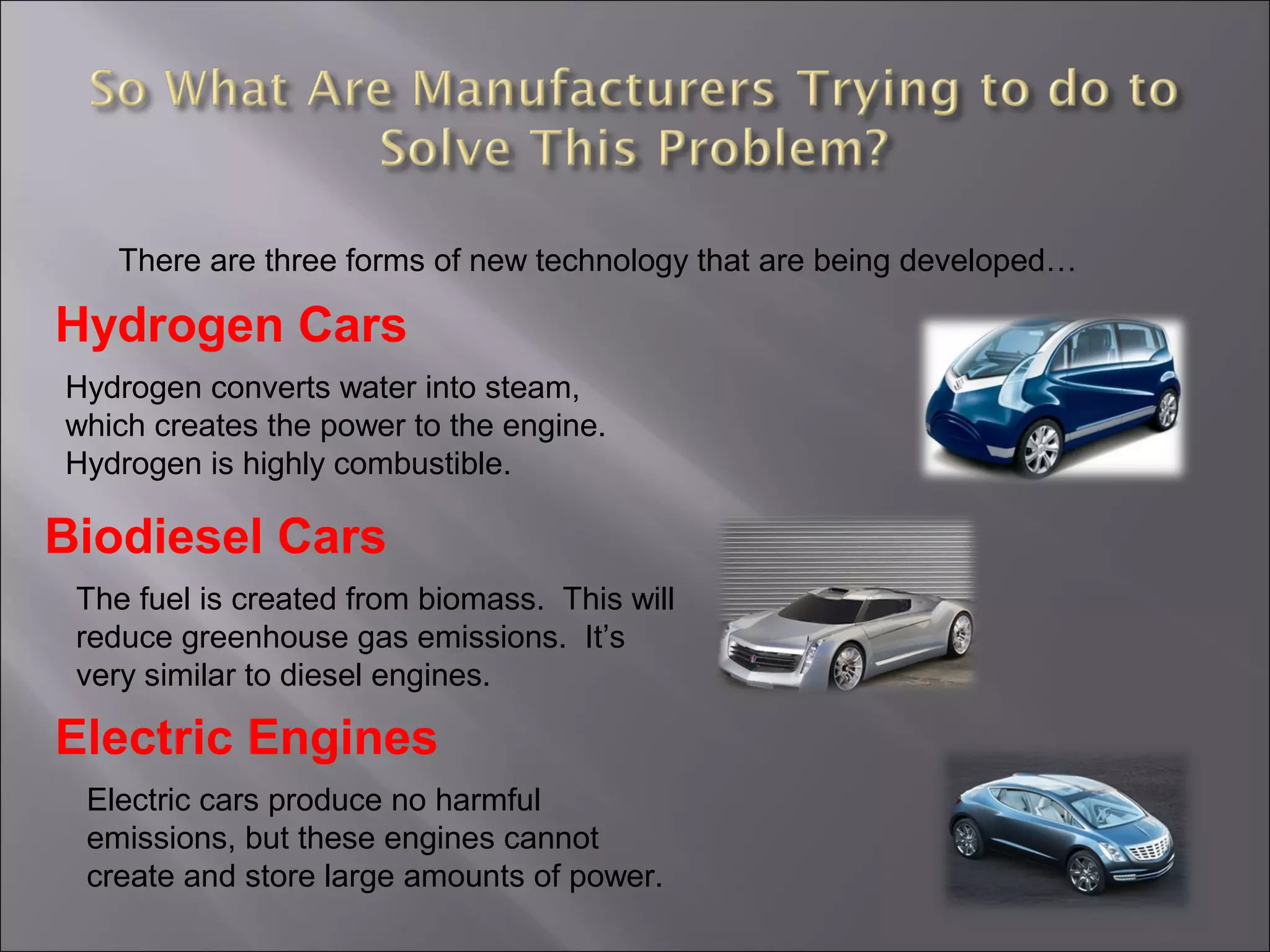 There are three forms of new technology that are being developed…
Hydrogen Cars
Biodiesel Cars
Electric Engines
Hydrogen converts water into steam,
which creates the power to the engine.
Hydrogen is highly combustible.
The fuel is created from biomass. This will
reduce greenhouse gas emissions. It’s
very similar to diesel engines.
Electric cars produce no harmful
emissions, but these engines cannot
create and store large amounts of power.
 