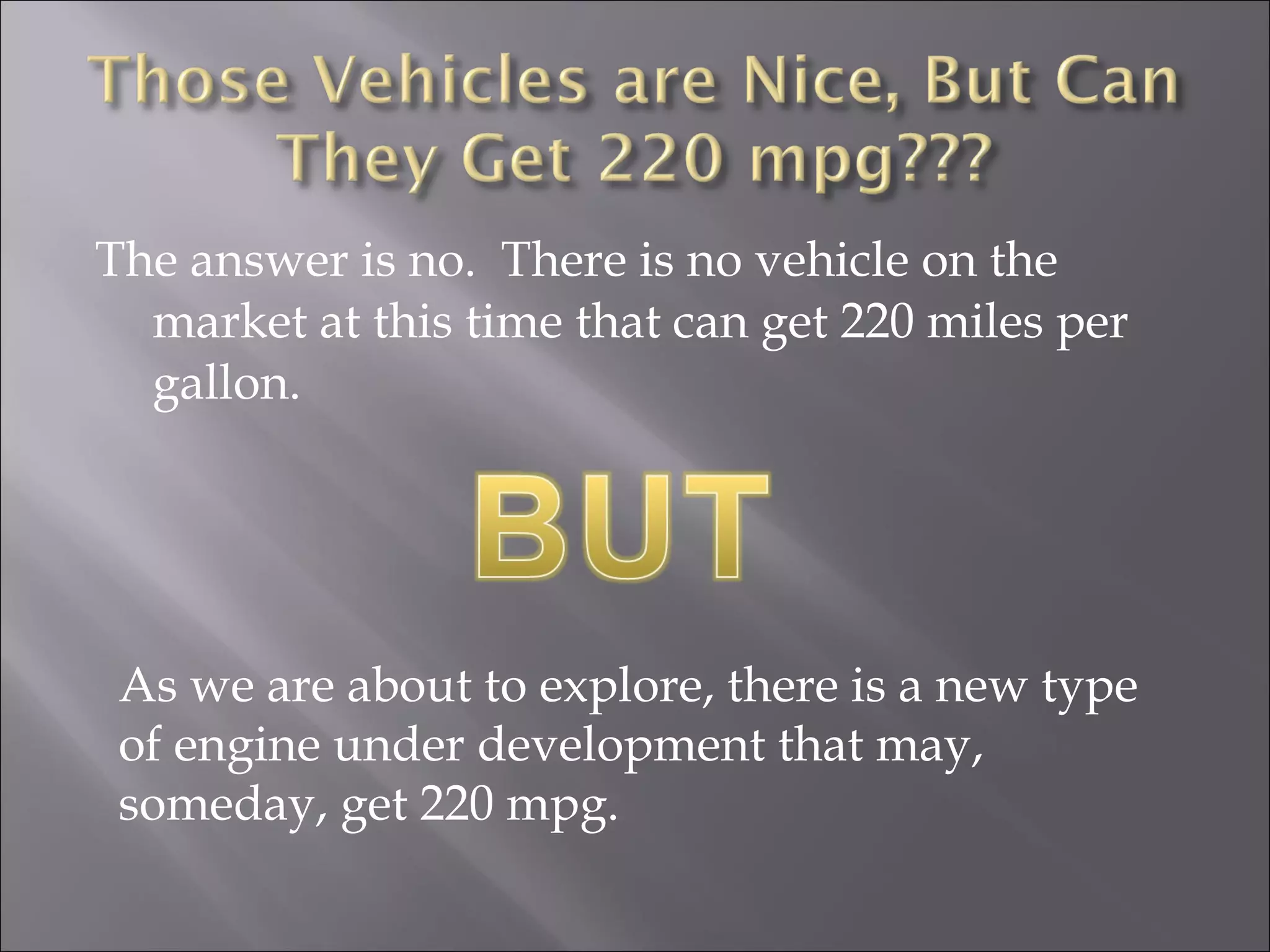 The answer is no. There is no vehicle on the
market at this time that can get 220 miles per
gallon.
As we are about to explore, there is a new type
of engine under development that may,
someday, get 220 mpg.
 