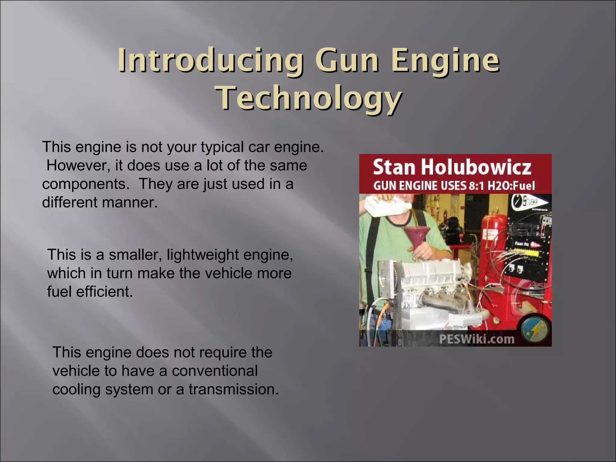 Introducing Gun EngineIntroducing Gun Engine
TechnologyTechnology
This engine is not your typical car engine.
However, it does use a lot of the same
components. They are just used in a
different manner.
This is a smaller, lightweight engine,
which in turn make the vehicle more
fuel efficient.
This engine does not require the
vehicle to have a conventional
cooling system or a transmission.
 